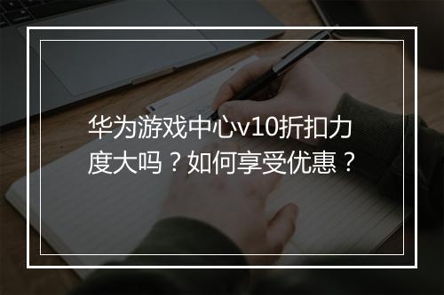 华为游戏中心v10折扣力度大吗?如何享受优惠?