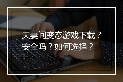 夫妻间变态游戏下载?安全吗?如何选择?