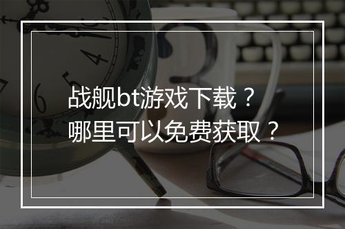 战舰bt游戏下载？哪里可以免费获取？