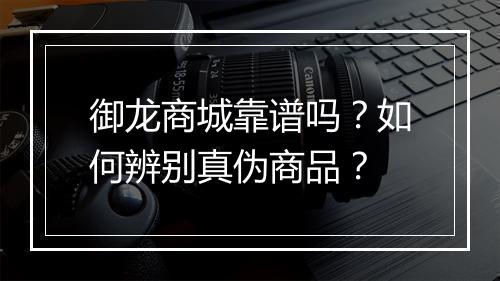 御龙商城靠谱吗？如何辨别真伪商品？