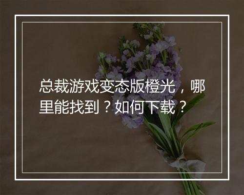总裁游戏变态版橙光，哪里能找到？如何下载？