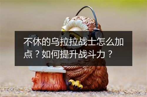 不休的乌拉拉战士怎么加点？如何提升战斗力？