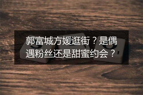 郭富城方媛逛街？是偶遇粉丝还是甜蜜约会？