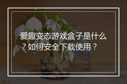 爱趣变态游戏盒子是什么?如何安全下载使用?
