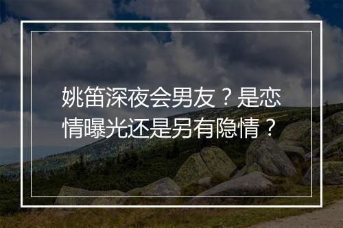 姚笛深夜会男友？是恋情曝光还是另有隐情？
