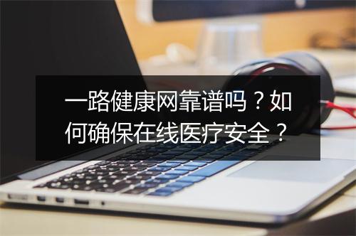 一路健康网靠谱吗?如何确保在线医疗安全?