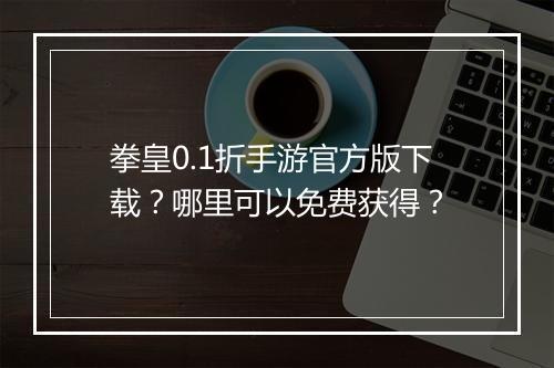 拳皇0.1折手游官方版下载？哪里可以免费获得？