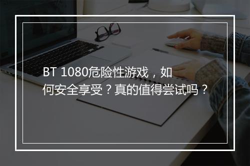 BT 1080危险性游戏，如何安全享受？真的值得尝试吗？