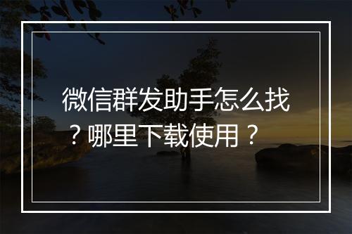 微信群发助手怎么找?哪里下载使用?