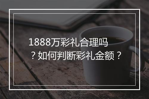 1888万彩礼合理吗？如何判断彩礼金额？