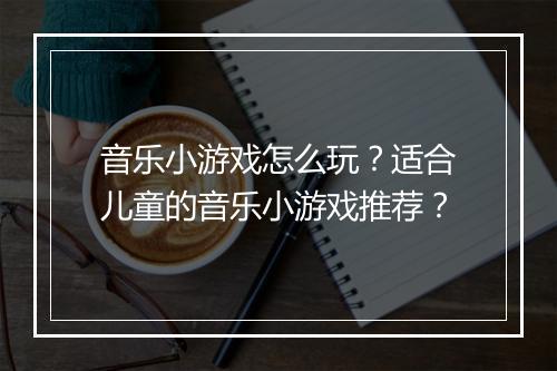 音乐小游戏怎么玩？适合儿童的音乐小游戏推荐？