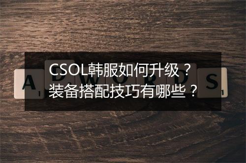 CSOL韩服如何升级？装备搭配技巧有哪些？