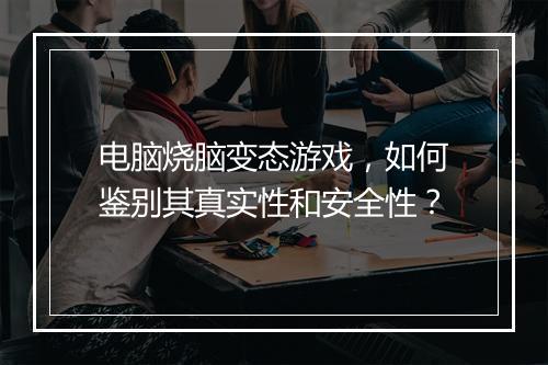 电脑烧脑变态游戏，如何鉴别其真实性和安全性？