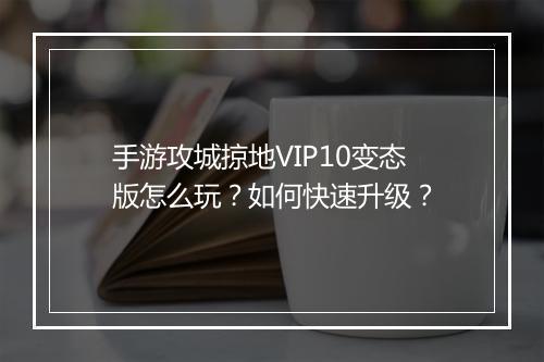 手游攻城掠地VIP10变态版怎么玩？如何快速升级？