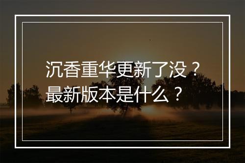 沉香重华更新了没？最新版本是什么？