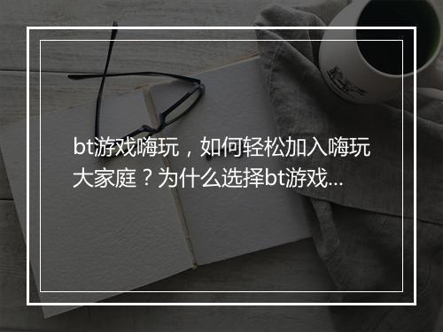 bt游戏嗨玩，如何轻松加入嗨玩大家庭？为什么选择bt游戏嗨玩？