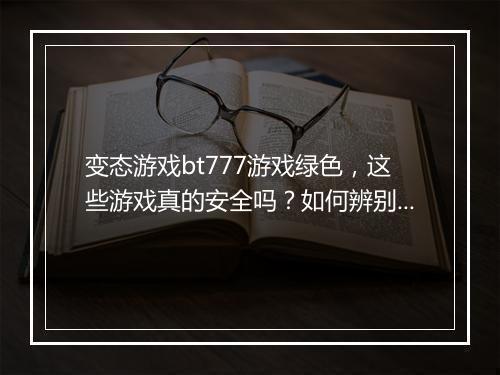 变态游戏bt777游戏绿色，这些游戏真的安全吗？如何辨别？