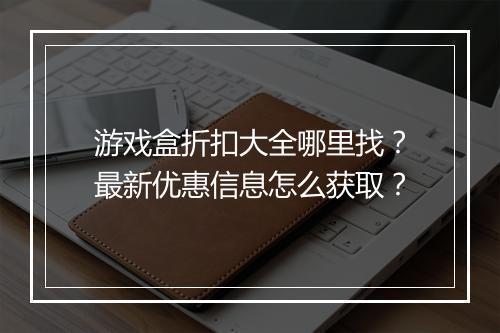 游戏盒折扣大全哪里找?最新优惠信息怎么获取?