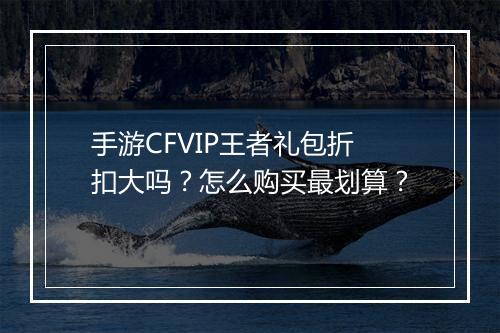 手游CFVIP王者礼包折扣大吗？怎么购买最划算？