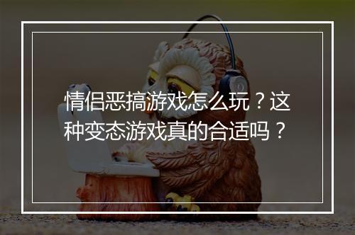 情侣恶搞游戏怎么玩？这种变态游戏真的合适吗？