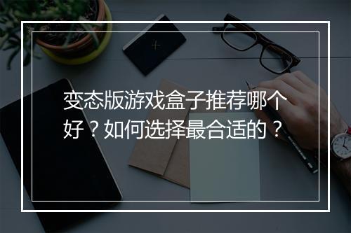 变态版游戏盒子推荐哪个好？如何选择最合适的？