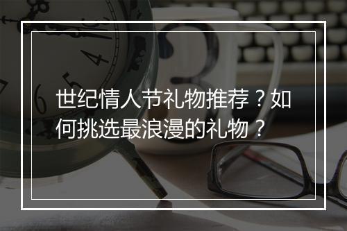 世纪情人节礼物推荐?如何挑选最浪漫的礼物?