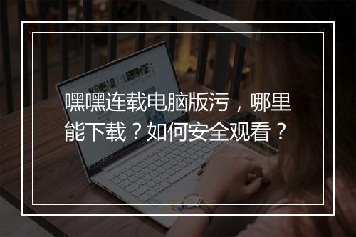 嘿嘿连载电脑版污，哪里能下载？如何安全观看？