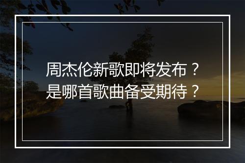 周杰伦新歌即将发布？是哪首歌曲备受期待？