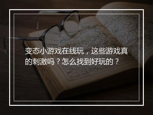 变态小游戏在线玩，这些游戏真的刺激吗？怎么找到好玩的？