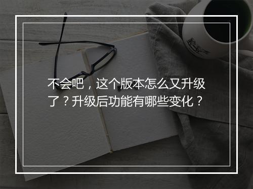 不会吧，这个版本怎么又升级了？升级后功能有哪些变化？
