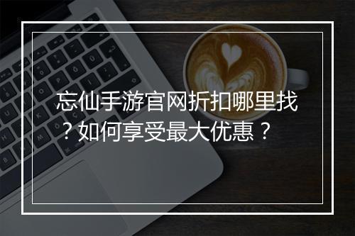 忘仙手游官网折扣哪里找?如何享受最大优惠?