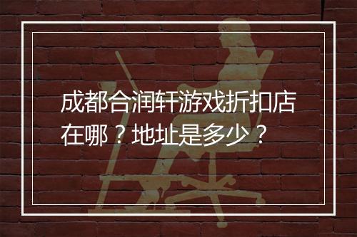 成都合润轩游戏折扣店在哪？地址是多少？