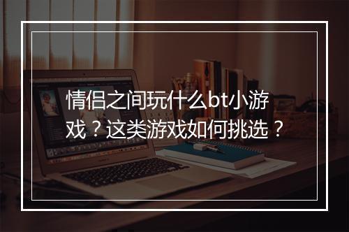 情侣之间玩什么bt小游戏?这类游戏如何挑选?