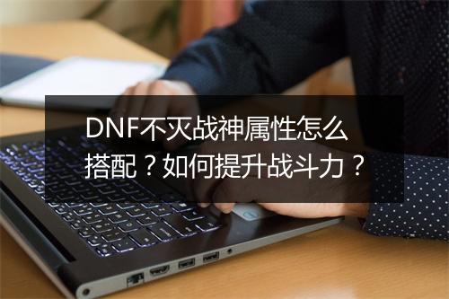 DNF不灭战神属性怎么搭配？如何提升战斗力？