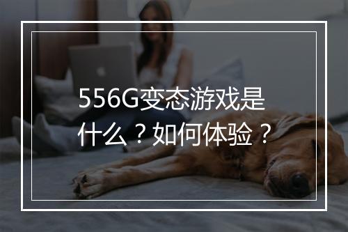 556G变态游戏是什么？如何体验？