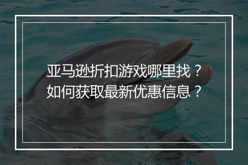 亚马逊折扣游戏哪里找?如何获取最新优惠信息?