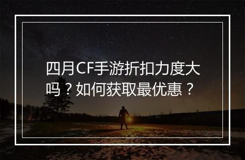 四月CF手游折扣力度大吗？如何获取最优惠？