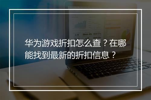 华为游戏折扣怎么查？在哪能找到最新的折扣信息？
