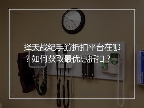择天战纪手游折扣平台在哪？如何获取最优惠折扣？