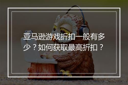 亚马逊游戏折扣一般有多少？如何获取最高折扣？