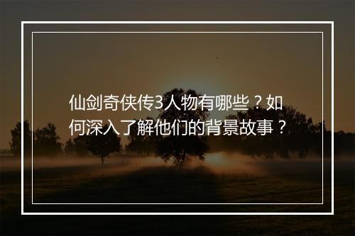 仙剑奇侠传3人物有哪些？如何深入了解他们的背景故事？