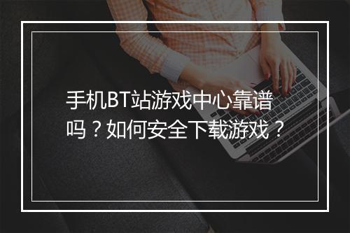 手机BT站游戏中心靠谱吗？如何安全下载游戏？