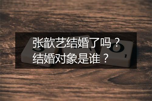 张歆艺结婚了吗？结婚对象是谁？