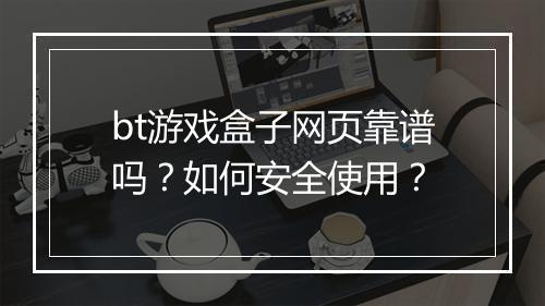 bt游戏盒子网页靠谱吗?如何安全使用?