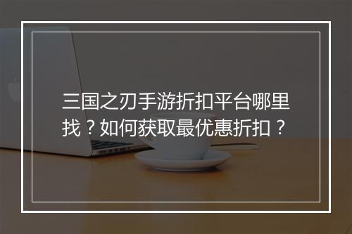 三国之刃手游折扣平台哪里找？如何获取最优惠折扣？
