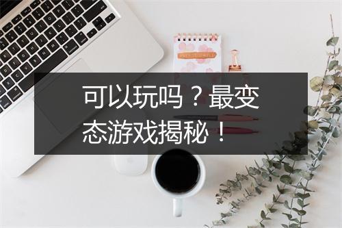 可以玩吗？最变态游戏揭秘！