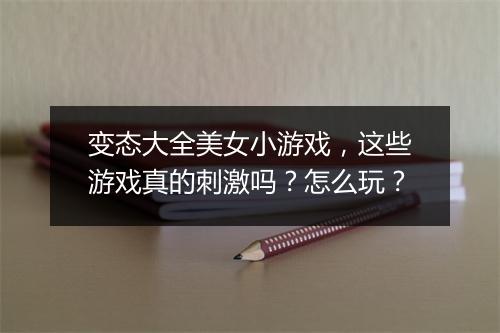 变态大全美女小游戏，这些游戏真的刺激吗？怎么玩？