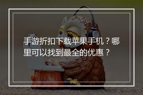 手游折扣下载苹果手机？哪里可以找到最全的优惠？