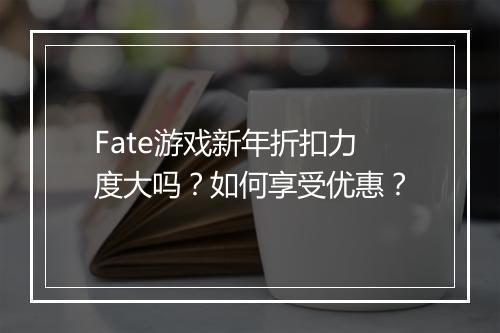 Fate游戏新年折扣力度大吗？如何享受优惠？