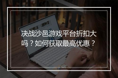 决战沙邑游戏平台折扣大吗?如何获取最高优惠?
